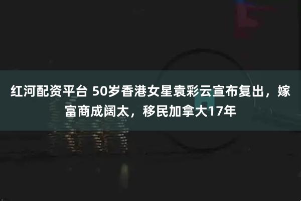 红河配资平台 50岁香港女星袁彩云宣布复出，嫁富商成阔太，移民加拿大17年