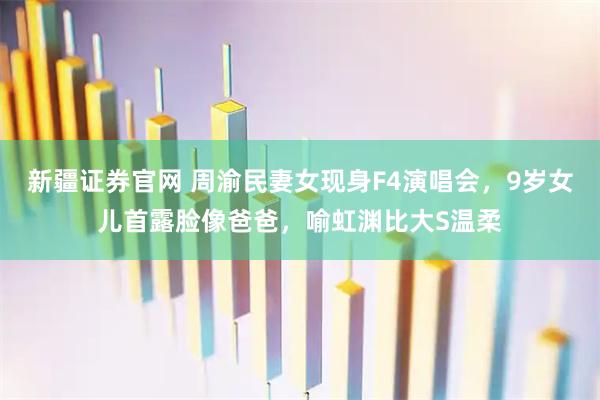 新疆证券官网 周渝民妻女现身F4演唱会，9岁女儿首露脸像爸爸，喻虹渊比大S温柔