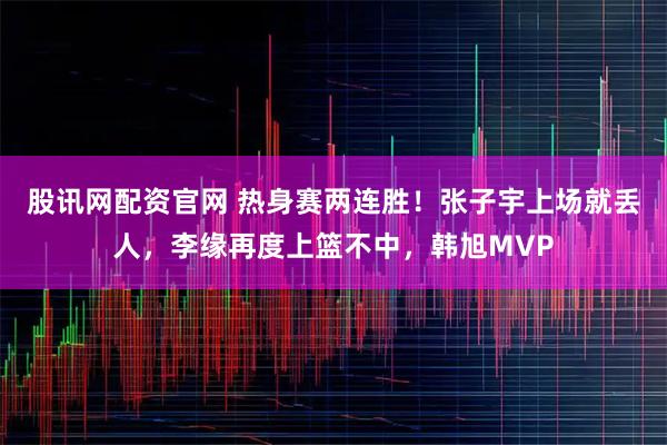 股讯网配资官网 热身赛两连胜！张子宇上场就丢人，李缘再度上篮不中，韩旭MVP