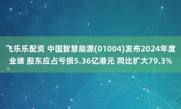 飞乐乐配资 中国智慧能源(01004)发布2024年度业绩 股东应占亏损5.36亿港元 同比扩大79.3%