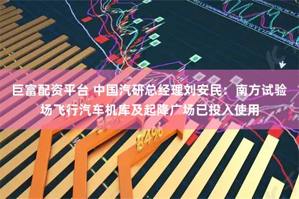 巨富配资平台 中国汽研总经理刘安民：南方试验场飞行汽车机库及起降广场已投入使用