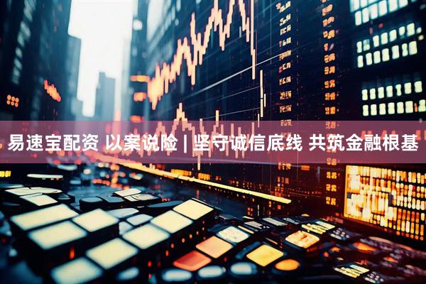 易速宝配资 以案说险 | 坚守诚信底线 共筑金融根基