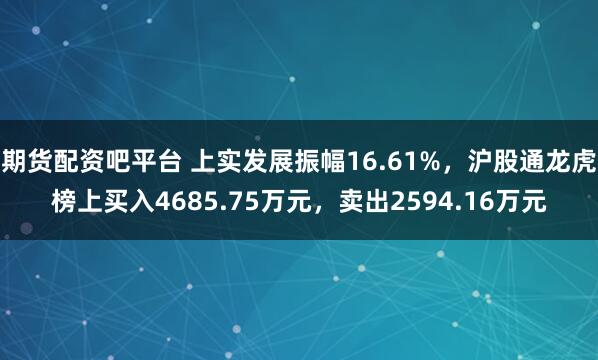 期货配资吧平台 上实发展振幅16.61%，沪股通龙虎榜上买入4685.75万元，卖出2594.16万元