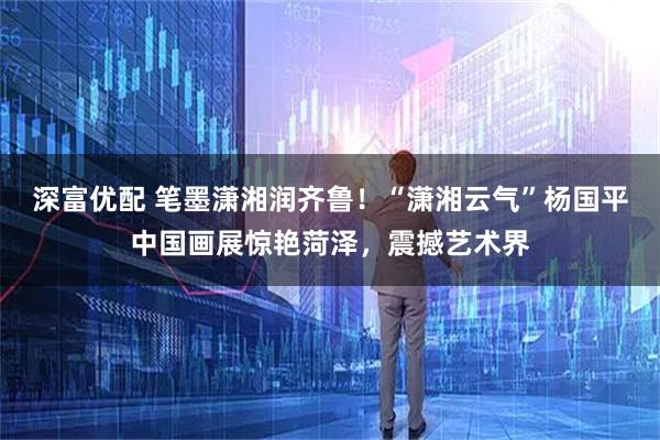 深富优配 笔墨潇湘润齐鲁！“潇湘云气”杨国平中国画展惊艳菏泽，震撼艺术界