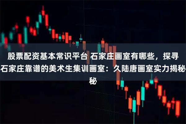 股票配资基本常识平台 石家庄画室有哪些，探寻石家庄靠谱的美术生集训画室：久陆唐画室实力揭秘