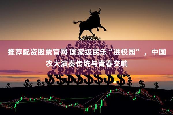 推荐配资股票官网 国家级民乐“进校园” ，中国农大演奏传统与青春交响