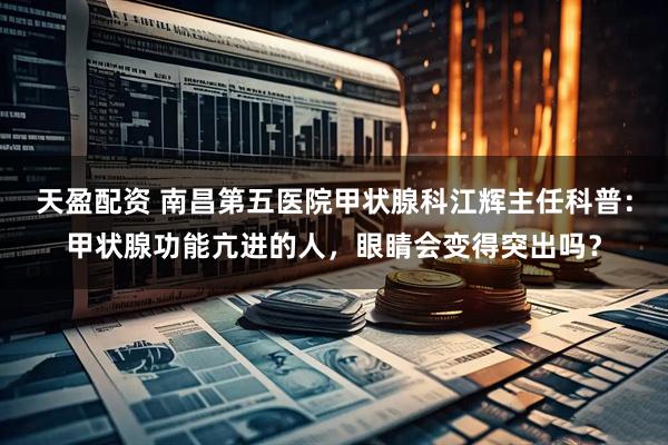 天盈配资 南昌第五医院甲状腺科江辉主任科普：甲状腺功能亢进的人，眼睛会变得突出吗？