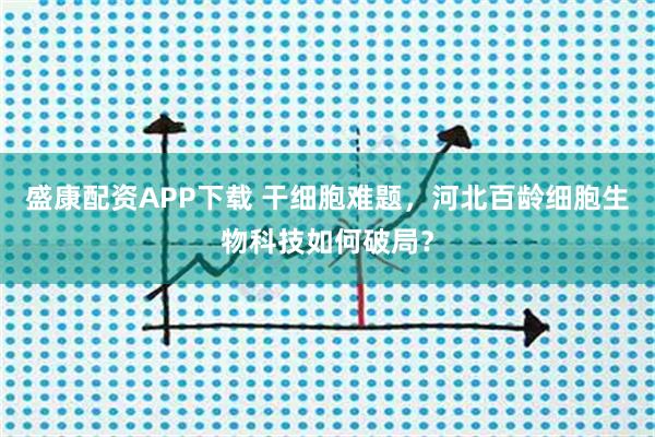 盛康配资APP下载 干细胞难题，河北百龄细胞生物科技如何破局？