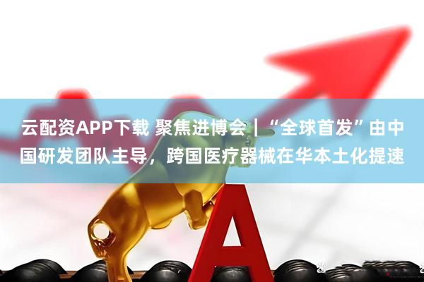 云配资APP下载 聚焦进博会｜“全球首发”由中国研发团队主导，跨国医疗器械在华本土化提速