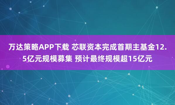 万达策略APP下载 芯联资本完成首期主基金12.5亿元规模募集 预计最终规模超15亿元