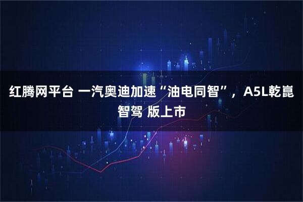 红腾网平台 一汽奥迪加速“油电同智”，A5L乾崑智驾 版上市