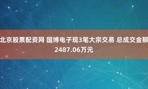 北京股票配资网 国博电子现3笔大宗交易 总成交金额2487.06万元