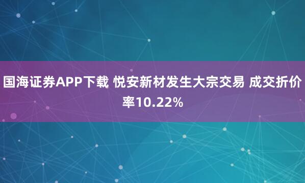 国海证券APP下载 悦安新材发生大宗交易 成交折价率10.22%