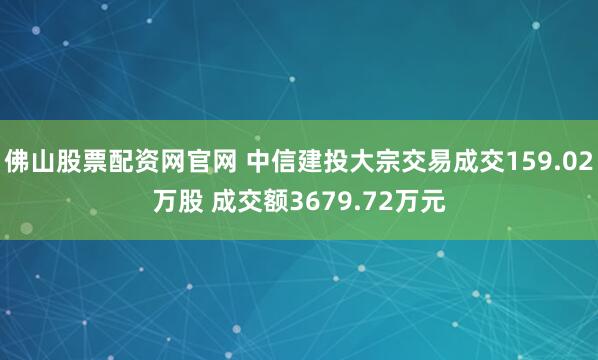 佛山股票配资网官网 中信建投大宗交易成交159.02万股 成交额3679.72万元
