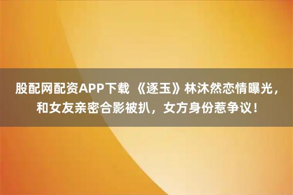股配网配资APP下载 《逐玉》林沐然恋情曝光，和女友亲密合影被扒，女方身份惹争议！