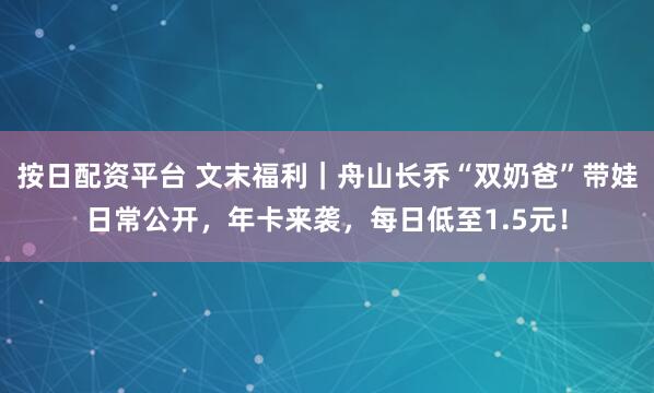 按日配资平台 文末福利｜舟山长乔“双奶爸”带娃日常公开，年卡来袭，每日低至1.5元！