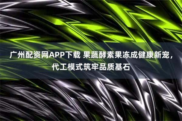 广州配资网APP下载 果蔬酵素果冻成健康新宠，代工模式筑牢品质基石
