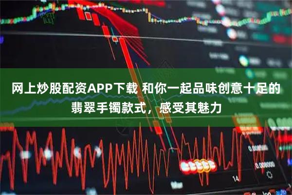 网上炒股配资APP下载 和你一起品味创意十足的翡翠手镯款式，感受其魅力