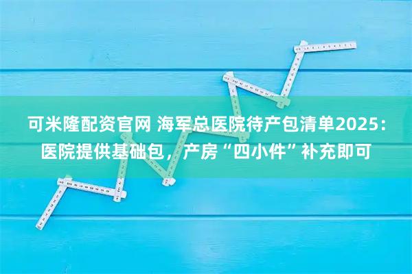 可米隆配资官网 海军总医院待产包清单2025：医院提供基础包，产房“四小件”补充即可