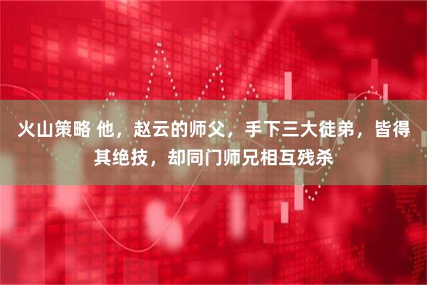 火山策略 他，赵云的师父，手下三大徒弟，皆得其绝技，却同门师兄相互残杀