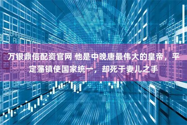 万银鼎信配资官网 他是中晚唐最伟大的皇帝，平定藩镇使国家统一，却死于妻儿之手